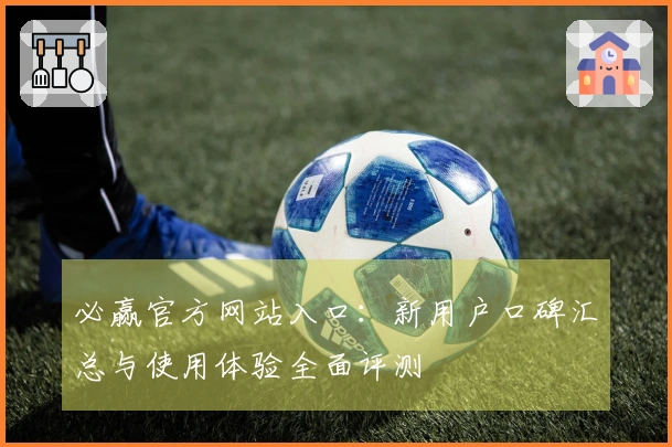 必赢官方网站入口：新用户口碑汇总与使用体验全面评测