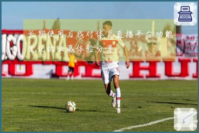 长期使用后我对体育直播平台功能变化的必赢体验分享