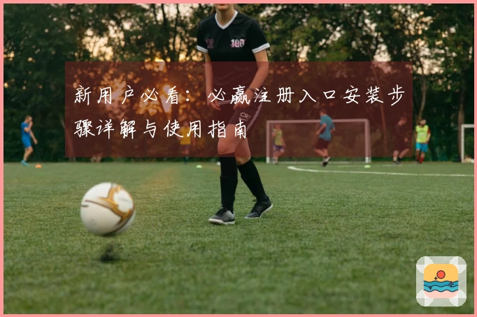 新用户必看：必赢注册入口安装步骤详解与使用指南